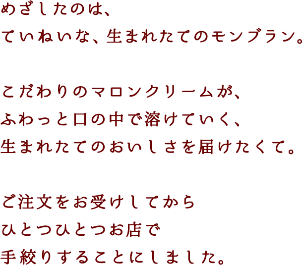 めざしたのは、ていねいな、生まれたてのモンブラン。こだわりのマロンクリームが、ふわっと口の中で溶けていく、生まれたてのおいしさを届けたくて。ご注文をお受けしてからひとつひとつお店で手絞りすることにしました。