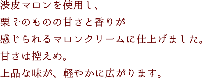 渋皮マロンを使用し、栗そのものの甘さと香りが感じられるマロンクリームに仕上げました。甘さは控えめ。上品な味が、軽やかに広がります。