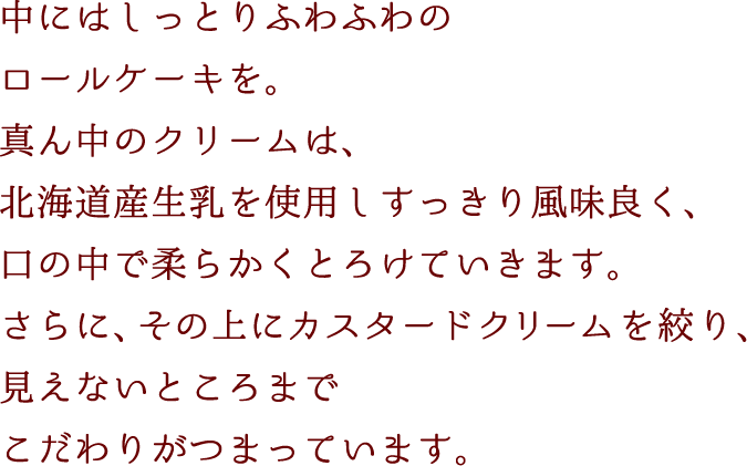 中にはしっとりふわふわのロールケーキを。真ん中のクリームは、北海道産生乳を使用しすっきり風味良く、口の中で、柔らかくとろけていきます。さらに、その上にカスタードクリームを絞り、見えないところまでこだわりがつまっています。