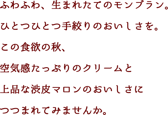 ふわふわ、生まれたてのモンブラン。ひとつひとつ手絞りのおいしさを。この食欲の秋、空気感たっぷりのクリームと上品な渋皮マロンのおいしさにつつまれてみませんか。