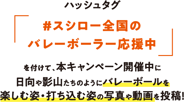 ハッシュタグ「＃スシロー全国のバレーボーラー応援中」を付けて、本キャンペーン開催中に、日向や影山たちのようにバレーボールを楽しむ姿・打ち込む姿の写真や動画を投稿！