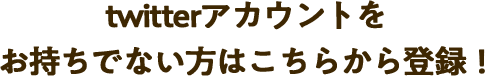 twitterアカウントをお持ちでない方はこちらから登録！