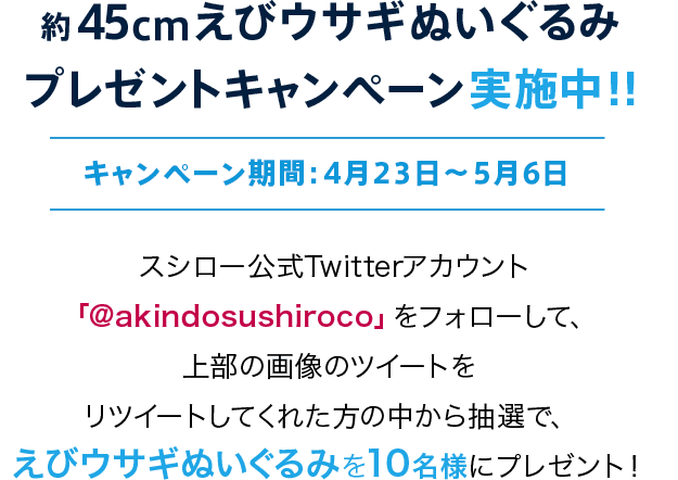 約45cmえびウサギぬいぐるみプレゼントキャンペーン実施中！！キャンペーン期間：4月23日～4月30日 スシロー公式Twitterアカウント「@akindosushiroco」をフォローして、「スシロー×BAKE Inc.」に関わるツイートをリツイートしてくれた方の中から抽選で、えびウサギぬいぐるみを10名様にプレゼント！