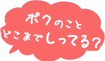 ボクのこと　どこまで知ってる？