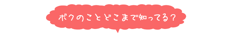 ボクのことどこまで知ってる？
