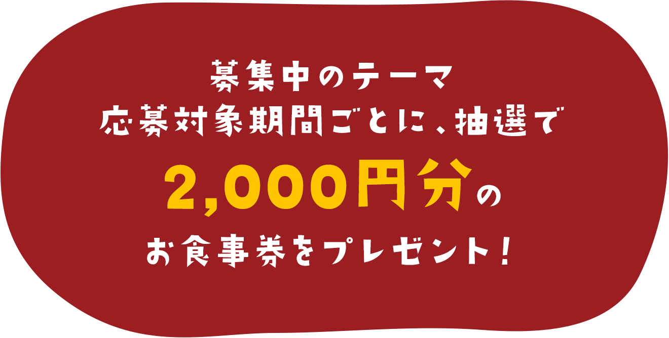 募集中のテーマ応募対象期間ごとに、抽選で2,000円分のお食事券をプレゼント！