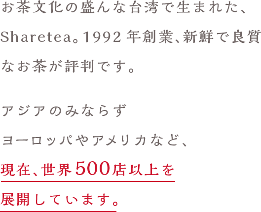 お茶文化の盛んな台湾で生まれた、台湾茶房。創業27年、新鮮で良質なお茶が評判です。アジアのみならずヨーロッパやアメリカなど、現在、世界500店以上を展開しています。