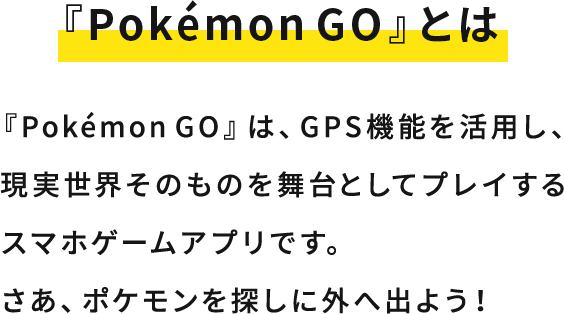 『Pokémon GO』とは 『Pokémon GO』は、GPS機能を活用し、現実世界そのものを舞台としてプレイするスマホゲームアプリです。さあ、ポケモンを探しに外へ出よう！