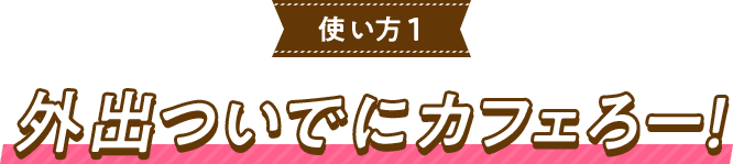 使い方1外出ついでにカフェろー！