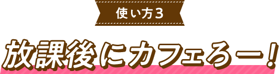 使い方3放課後にカフェろー！