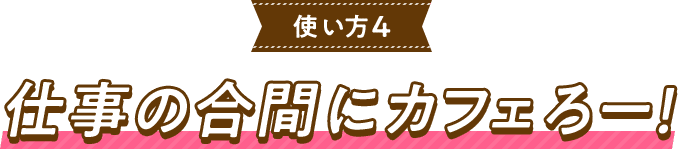 使い方4仕事の合間にカフェろー！