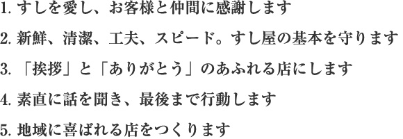 1.すしを愛し、お客様と仲間に感謝します 2.新鮮、清潔、工夫、スピード。すし屋の基本を守ります 3.「挨拶」と「ありがとう」のあふれる店にします 4.素直に話を聞き、最後まで行動します 5.地域に喜ばれる店をつくります