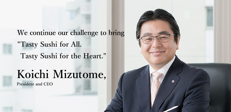 We continue our challenge to bring "Tasty Sushi for All. Tasty Sushi for the Heart." Koichi Mizutome, President and CEO