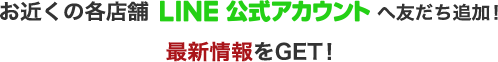 お近くの各店舗LINE公式アカウントへ友だち追加！最新報報をGET！